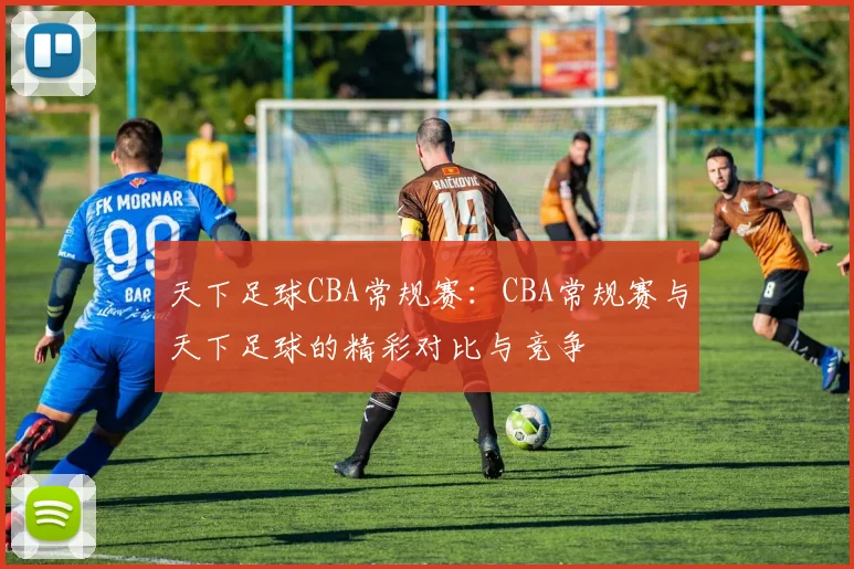 天下足球CBA常规赛：CBA常规赛与天下足球的精彩对比与竞争