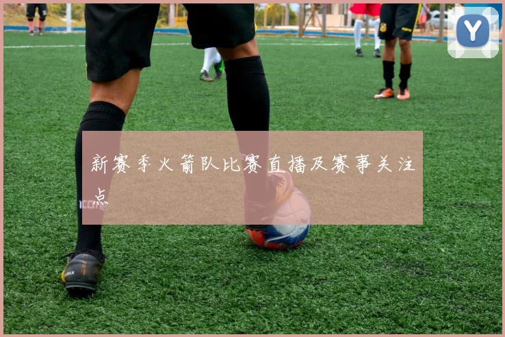 新赛季火箭队比赛直播及赛事关注点