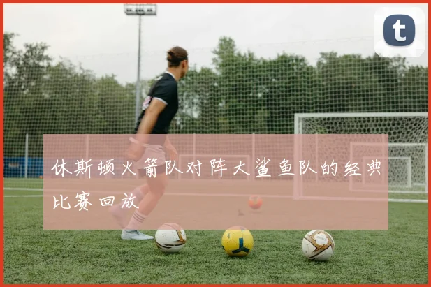 休斯顿火箭队对阵大鲨鱼队的经典比赛回放